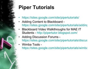 Piper Tutorials https://sites.google.com/site/pipertutorials/ Adding Content to Blackboard -  https://sites.google.com/site/pipertutorials/adding-content-to-blackboard Blackboard Video Walkthroughs for MAE IT Students -  http://pipertutor.blogspot.com/ Adding Discussion Forums -  https://sites.google.com/site/pipertutorials/discussions Wimba Tools -  https://sites.google.com/site/pipertutorials/wimba-tools 