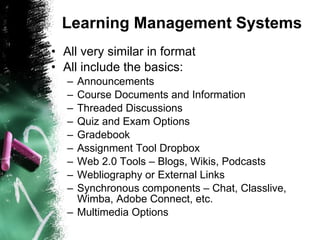 Learning Management Systems All very similar in format All include the basics: Announcements Course Documents and Information Threaded Discussions Quiz and Exam Options Gradebook Assignment Tool Dropbox Web 2.0 Tools – Blogs, Wikis, Podcasts Webliography or External Links Synchronous components – Chat, Classlive, Wimba, Adobe Connect, etc. Multimedia Options 