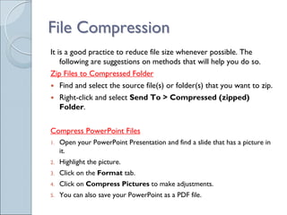 File Compression
It is a good practice to reduce file size whenever possible. The
    following are suggestions on methods that will help you do so.
Zip Files to Compressed Folder
     Find and select the source file(s) or folder(s) that you want to zip.
     Right-click and select Send To > Compressed (zipped)
     Folder.


Compress PowerPoint Files
1.   Open your PowerPoint Presentation and find a slide that has a picture in
     it.
2.   Highlight the picture.
3.   Click on the Format tab.
4.   Click on Compress Pictures to make adjustments.
5.   You can also save your PowerPoint as a PDF file.
 