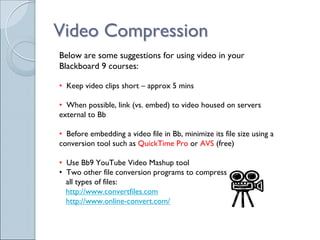 Video Compression
Below are some suggestions for using video in your
Blackboard 9 courses:

• Keep video clips short – approx 5 mins

• When possible, link (vs. embed) to video housed on servers
external to Bb

• Before embedding a video file in Bb, minimize its file size using a
conversion tool such as QuickTime Pro or AVS (free)

• Use Bb9 YouTube Video Mashup tool
• Two other file conversion programs to compress
  all types of files:
  http://www.convertfiles.com
  http://www.online-convert.com/
 