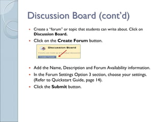 Discussion Board (cont’d)
 Create a “forum” or topic that students can write about. Click on
 Discussion Board.
 Click on the Create Forum button.




 Add the Name, Description and Forum Availability information.
 In the Forum Settings Option 3 section, choose your settings.
 (Refer to Quickstart Guide, page 14).
 Click the Submit button.
 