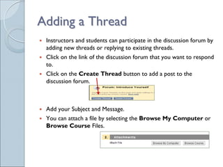 Adding a Thread
 Instructors and students can participate in the discussion forum by
 adding new threads or replying to existing threads.
 Click on the link of the discussion forum that you want to respond
 to.
 Click on the Create Thread button to add a post to the
 discussion forum.



 Add your Subject and Message.
 You can attach a file by selecting the Browse My Computer or
 Browse Course Files.
 