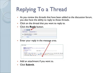Replying To a Thread
 As you review the threads that have been added to the discussion forum,
 you also have the ability to reply to those threads.
 Click on the thread that you want to reply to.
 Click the Reply button.




 Enter your reply in the message area.




 Add an attachment if you want to.
 Click Submit.
 