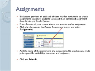 Assignments
 Blackboard provides an easy and efficient way for instructors to create
 assignments that allow students to upload their completed assignment
 directly into the Grade Center.
 Enter the area of your course where you want to add an assignment.
 Click the chevron on the Create Assessment button and select
 Assignment.




 Add the name of the assignment, any instructions, file attachments, grade
 points possible, availability, due dates and recipients.

 Click on Submit.
 
