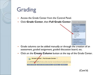 Grading
 Access the Grade Center from the Control Panel.
 Click Grade Center, then Full Grade Center.




 Grade columns can be added manually or through the creation of an
 assessment, graded assignment, graded discussion board, etc.
 Click on the Create Column button at the top of the Grade Center.




                                                       (Cont’d)
 
