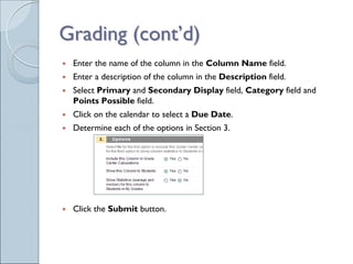 Grading (cont’d)
 Enter the name of the column in the Column Name field.
 Enter a description of the column in the Description field.
 Select Primary and Secondary Display field, Category field and
 Points Possible field.
 Click on the calendar to select a Due Date.
 Determine each of the options in Section 3.




 Click the Submit button.
 