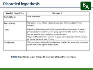 Discarded hypothesis
Reason: customer target changed before completing the interviews.
Model: Easy Office Version: 1.1
Component: Value proposition
Hypothesis: The location of our office is a decisive issue. It’s a determinant point of our
business.
Test: Ask at least 10 entrepreneurs+ 10 HR/coachers+ 10 small businesses to quote 3
places in Lisbon where they used to giving appointments for business. Places in
which it would be more convenient for them to meet.
They would have to choose between 10 places we have selected before: Marques
de Pombal, Saldanha, Baixa / Chiado…
Validation: The most relevant place will normally appear very fast. But we can also introduce a
system with points. 1 point for each quote.
 