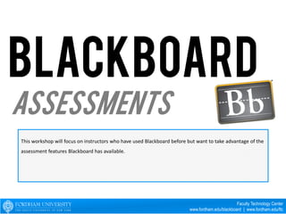 This workshop will focus on instructors who have used Blackboard before but want to take advantage of the 
assessment features Blackboard has available. 
Faculty Technology Center 
www.fordham.edu/blackboard | www.fordham.edu/ftc 
Assessments 
 