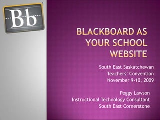 Blackboard as your School Website South East Saskatchewan Teachers’ Convention November 9-10, 2009 Peggy Lawson Instructional Technology Consultant South East Cornerstone 