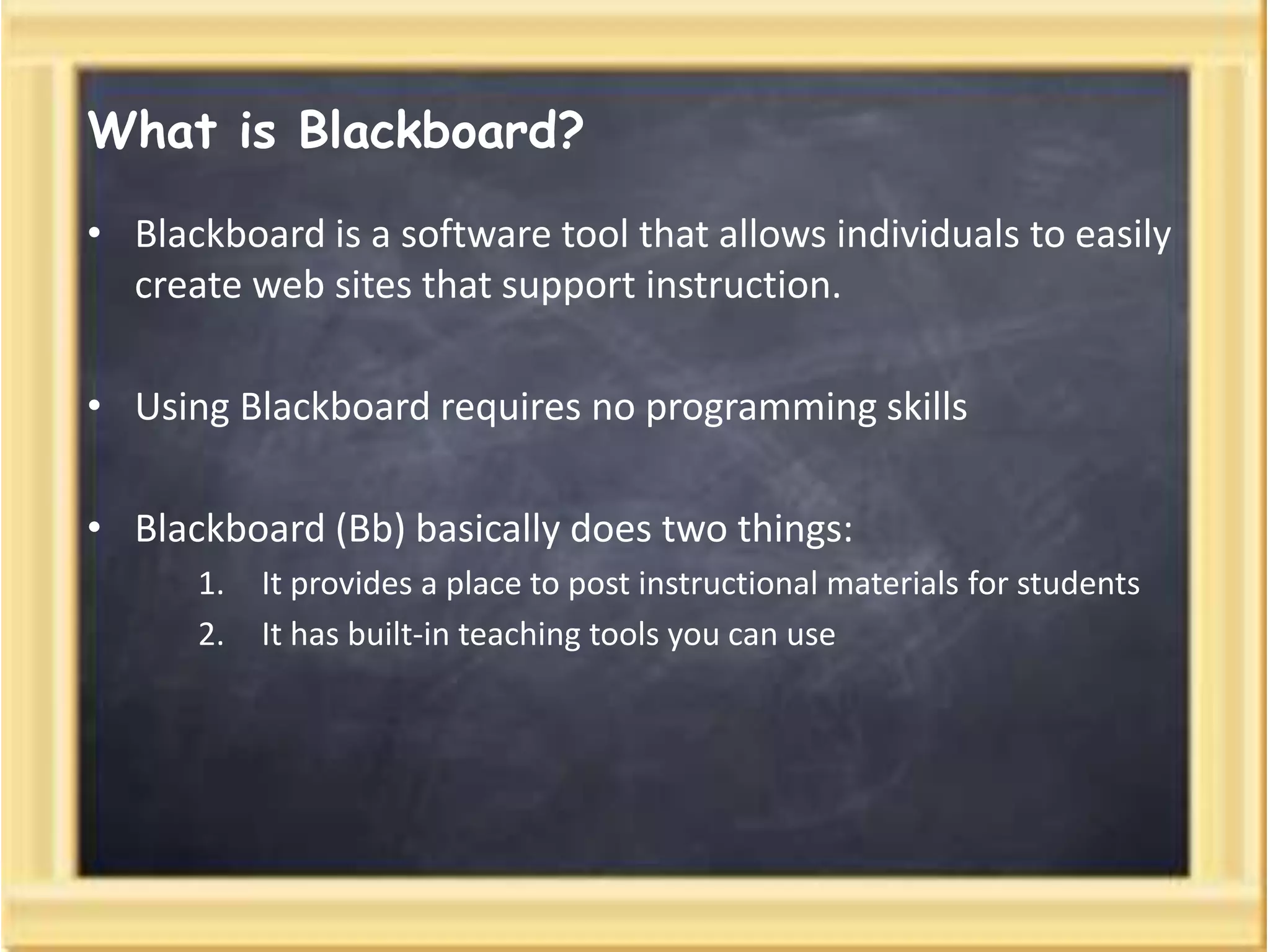 What is Blackboard?
• Blackboard is a software tool that allows individuals to easily
create web sites that support instruction.
• Using Blackboard requires no programming skills
• Blackboard (Bb) basically does two things:
1. It provides a place to post instructional materials for students
2. It has built-in teaching tools you can use