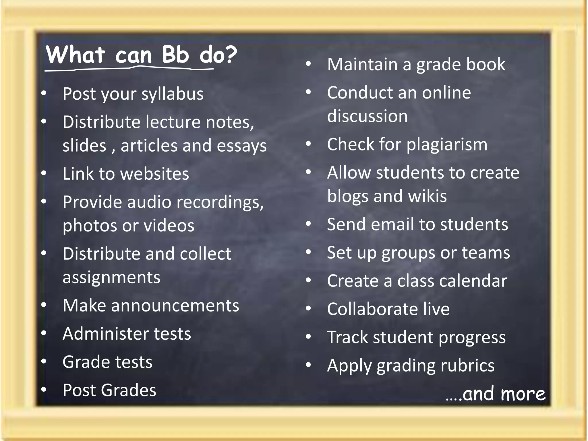 What can Bb do?
• Post your syllabus
• Distribute lecture notes,
slides , articles and essays
• Link to websites
• Provide audio recordings,
photos or videos
• Distribute and collect
assignments
• Make announcements
• Administer tests
• Grade tests
• Post Grades
• Maintain a grade book
• Conduct an online
discussion
• Check for plagiarism
• Allow students to create
blogs and wikis
• Send email to students
• Set up groups or teams
• Create a class calendar
• Collaborate live
• Track student progress
• Apply grading rubrics
….and more