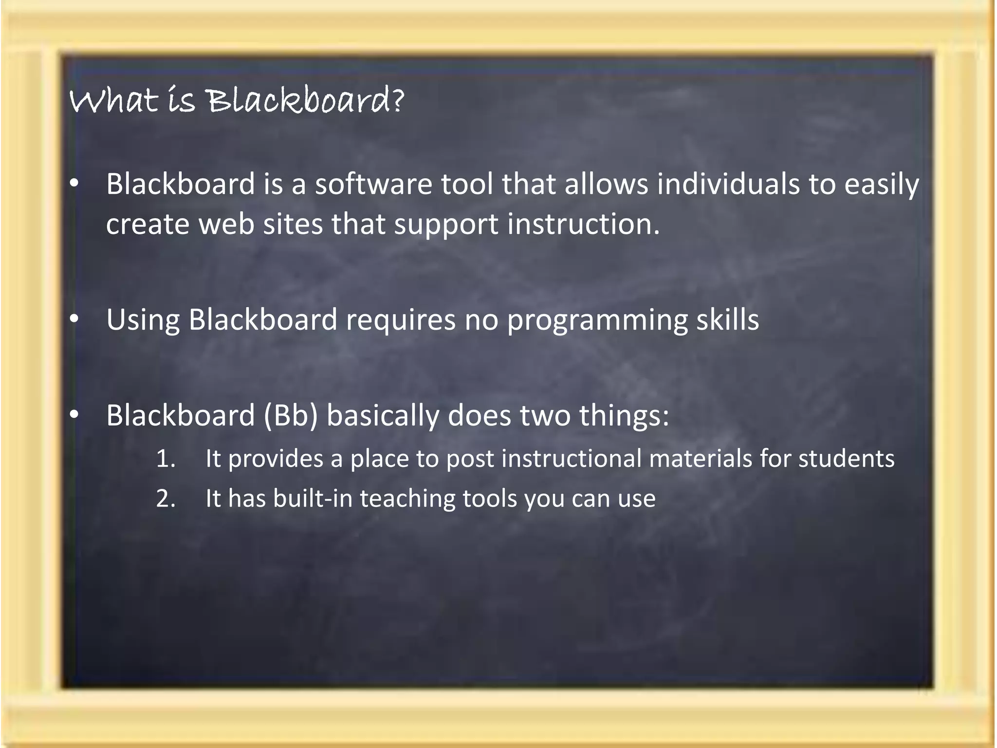 What is Blackboard?
• Blackboard is a software tool that allows individuals to easily
create web sites that support instruction.
• Using Blackboard requires no programming skills
• Blackboard (Bb) basically does two things:
1. It provides a place to post instructional materials for students
2. It has built-in teaching tools you can use