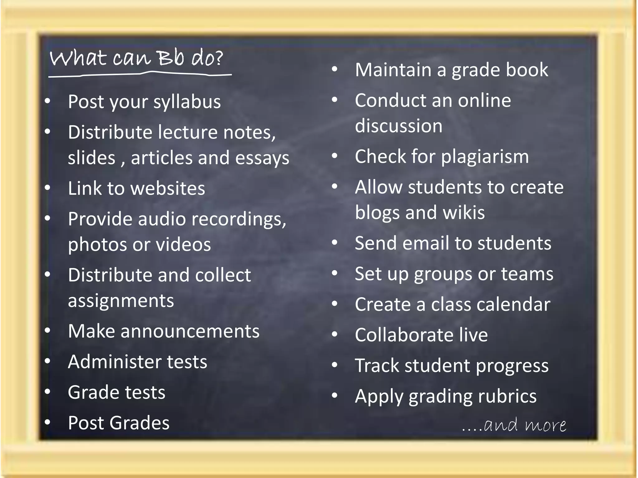 What can Bb do?
• Post your syllabus
• Distribute lecture notes,
slides , articles and essays
• Link to websites
• Provide audio recordings,
photos or videos
• Distribute and collect
assignments
• Make announcements
• Administer tests
• Grade tests
• Post Grades
• Maintain a grade book
• Conduct an online
discussion
• Check for plagiarism
• Allow students to create
blogs and wikis
• Send email to students
• Set up groups or teams
• Create a class calendar
• Collaborate live
• Track student progress
• Apply grading rubrics
….and more