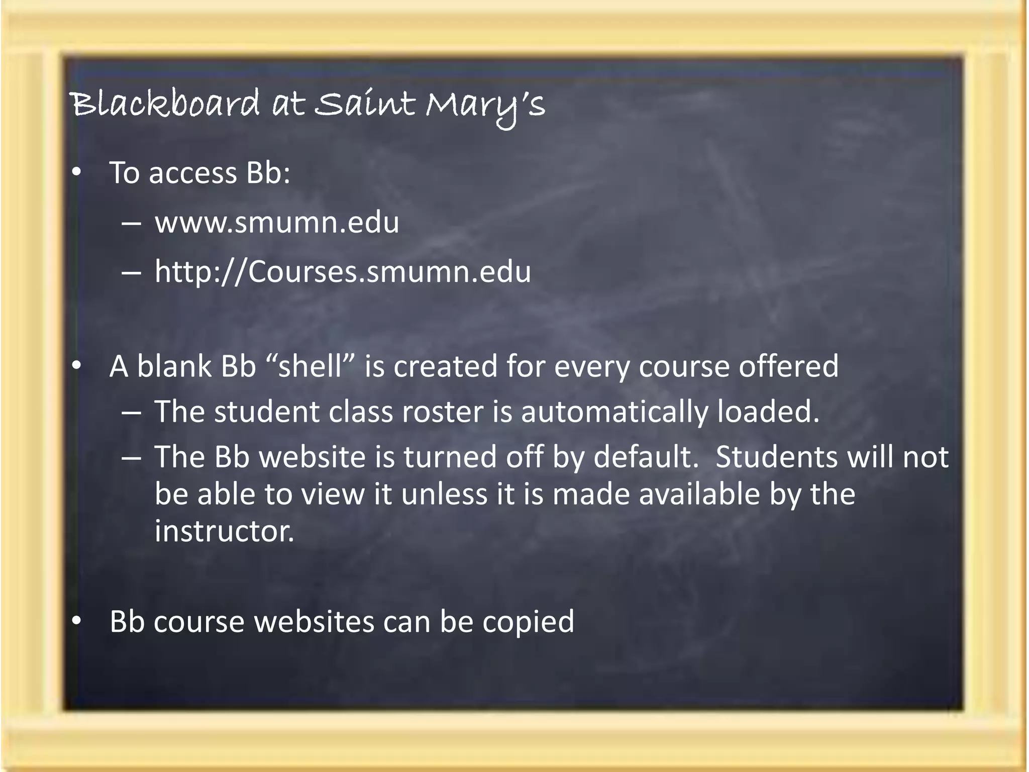 Blackboard at Saint Mary’s
• To access Bb:
– www.smumn.edu
– http://Courses.smumn.edu
• A blank Bb “shell” is created for every course offered
– The student class roster is automatically loaded.
– The Bb website is turned off by default. Students will not
be able to view it unless it is made available by the
instructor.
• Bb course websites can be copied