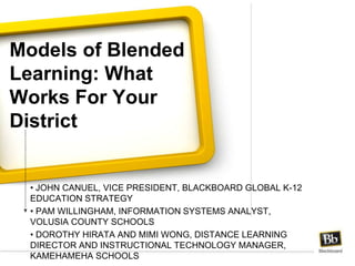 Models of Blended
Learning: What
Works For Your
District
• JOHN CANUEL, VICE PRESIDENT, BLACKBOARD GLOBAL K-12
EDUCATION STRATEGY
• PAM WILLINGHAM, INFORMATION SYSTEMS ANALYST,
VOLUSIA COUNTY SCHOOLS
• DOROTHY HIRATA AND MIMI WONG, DISTANCE LEARNING
DIRECTOR AND INSTRUCTIONAL TECHNOLOGY MANAGER,
KAMEHAMEHA SCHOOLS
 