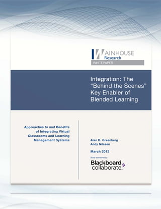 Integration: The “Behind the Scenes” Key Enabler of Blended Learning




                                                             WHITEPAPER




                                                          Integration: The
                                                          “Behind the Scenes”
                                                          Key Enabler of
                                                          Blended Learning



    Approaches to and Benefits
          of Integrating Virtual
      Classrooms and Learning
         Management Systems                               Alan D. Greenberg
                                                          Andy Nilssen

                                                          March 2012
                                                          Study sponsored by:




Copyright © 2012 Wainhouse Research, LLC                                               Page 1
 