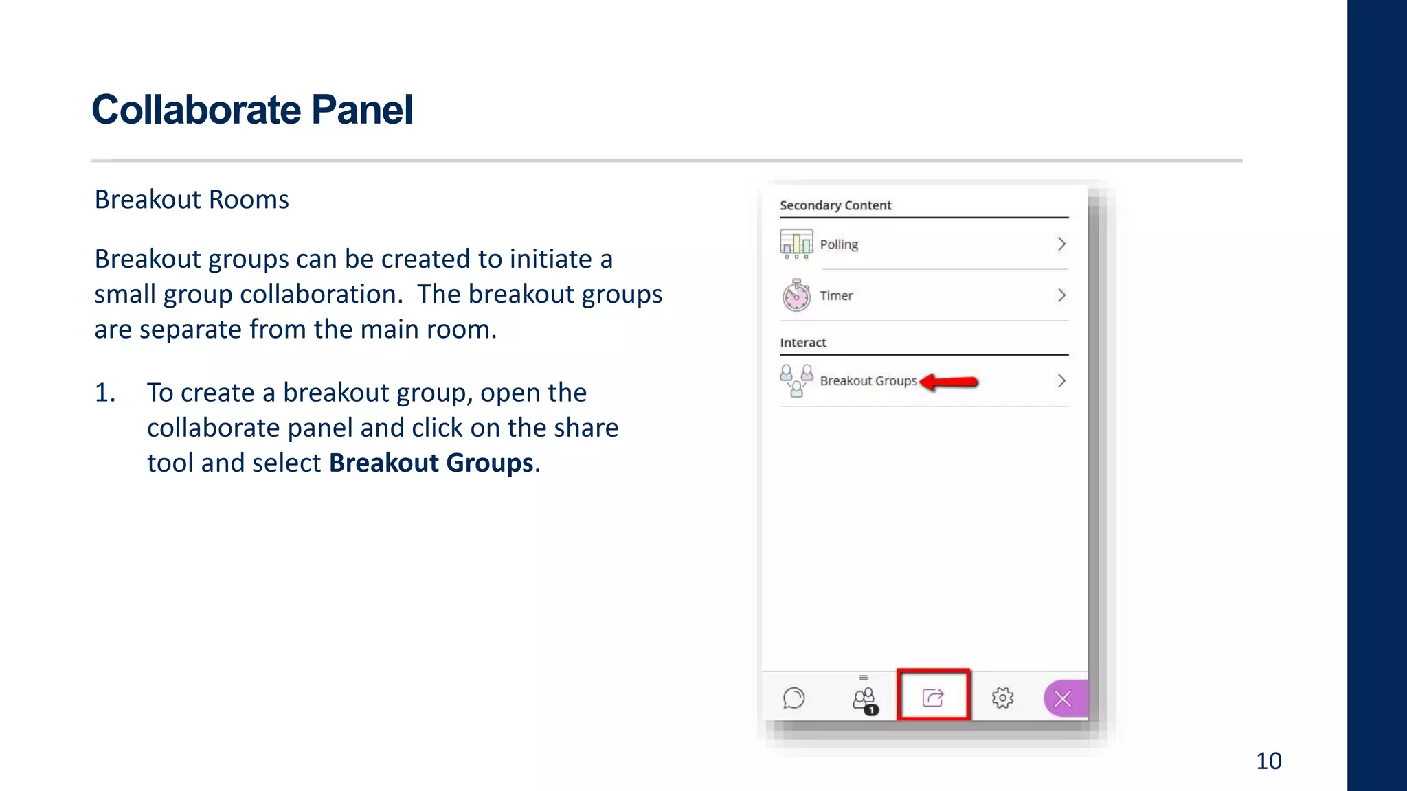 Collaborate Panel
Breakout Rooms
Breakout groups can be created to initiate a
small group collaboration. The breakout groups
are separate from the main room.
1. To create a breakout group, open the
collaborate panel and click on the share
tool and select Breakout Groups.
10
 