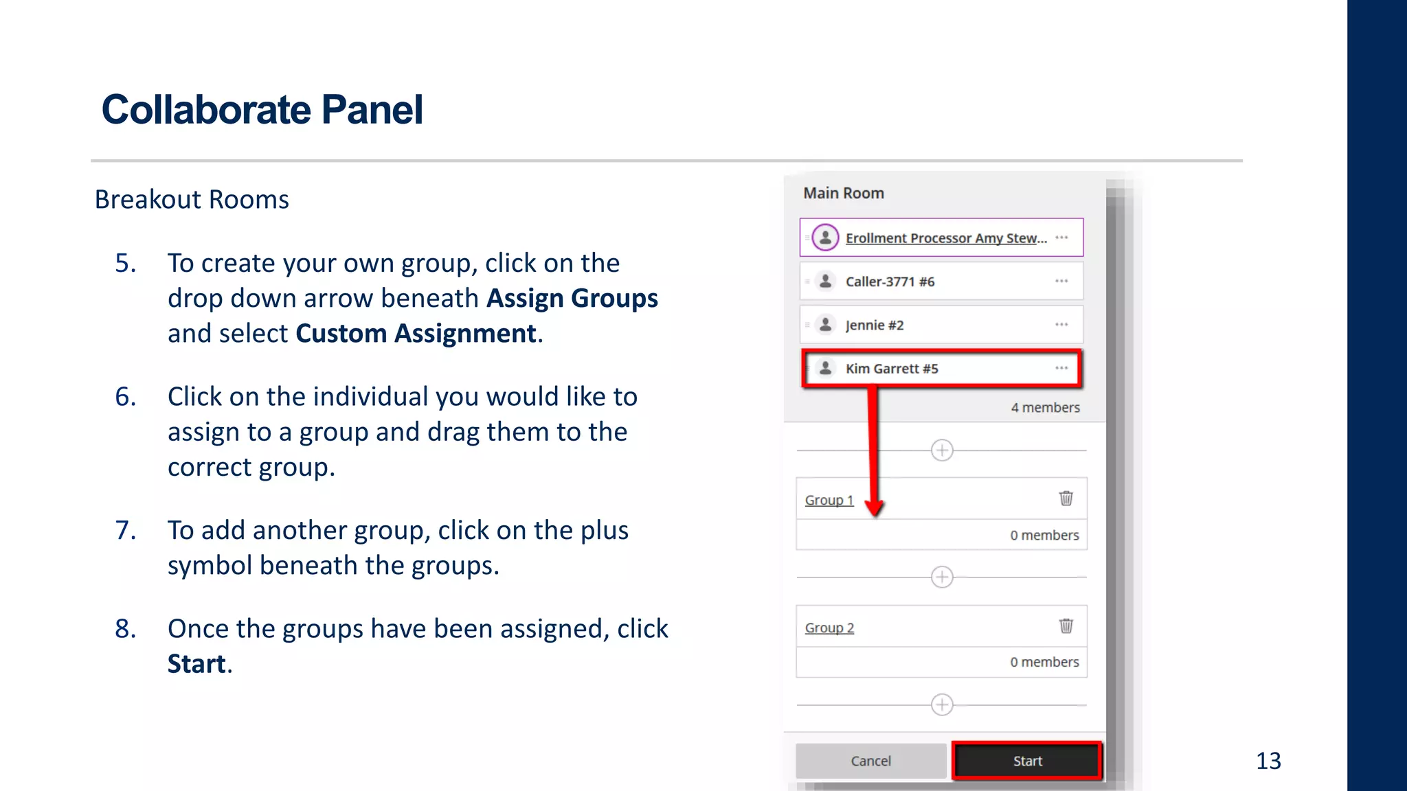 Collaborate Panel
Breakout Rooms
5. To create your own group, click on the
drop down arrow beneath Assign Groups
and select Custom Assignment.
6. Click on the individual you would like to
assign to a group and drag them to the
correct group.
7. To add another group, click on the plus
symbol beneath the groups.
8. Once the groups have been assigned, click
Start.
13
 
