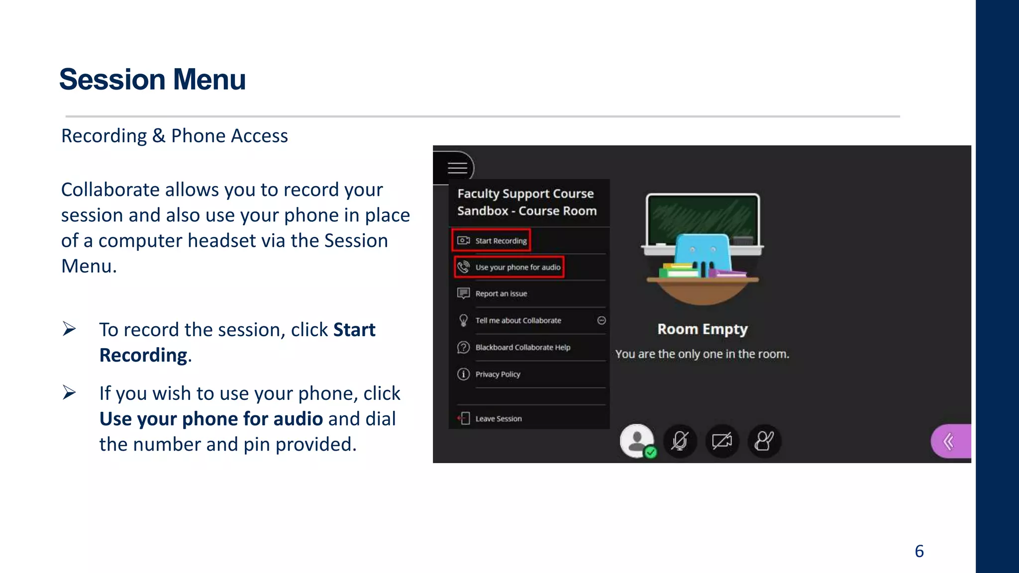 Session Menu
Collaborate allows you to record your
session and also use your phone in place
of a computer headset via the Session
Menu.
 To record the session, click Start
Recording.
 If you wish to use your phone, click
Use your phone for audio and dial
the number and pin provided.
6
Recording & Phone Access
 