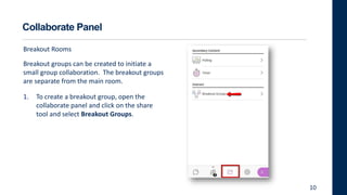Collaborate Panel
Breakout Rooms
Breakout groups can be created to initiate a
small group collaboration. The breakout groups
are separate from the main room.
1. To create a breakout group, open the
collaborate panel and click on the share
tool and select Breakout Groups.
10
 