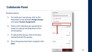 Collaborate Panel
Breakout Rooms
5. To create your own group, click on the
drop down arrow beneath Assign Groups
and select Custom Assignment.
6. Click on the individual you would like to
assign to a group and drag them to the
correct group.
7. To add another group, click on the plus
symbol beneath the groups.
8. Once the groups have been assigned, click
Start.
13
 