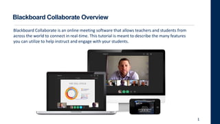 1
Blackboard Collaborate is an online meeting software that allows teachers and students from
across the world to connect in real-time. This tutorial is meant to describe the many features
you can utilize to help instruct and engage with your students.
Blackboard Collaborate Overview
 