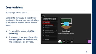 Session Menu
Collaborate allows you to record your
session and also use your phone in place
of a computer headset via the Session
Menu.
 To record the session, click Start
Recording.
 If you wish to use your phone, click
Use your phone for audio and dial
the number and pin provided.
6
Recording & Phone Access
 