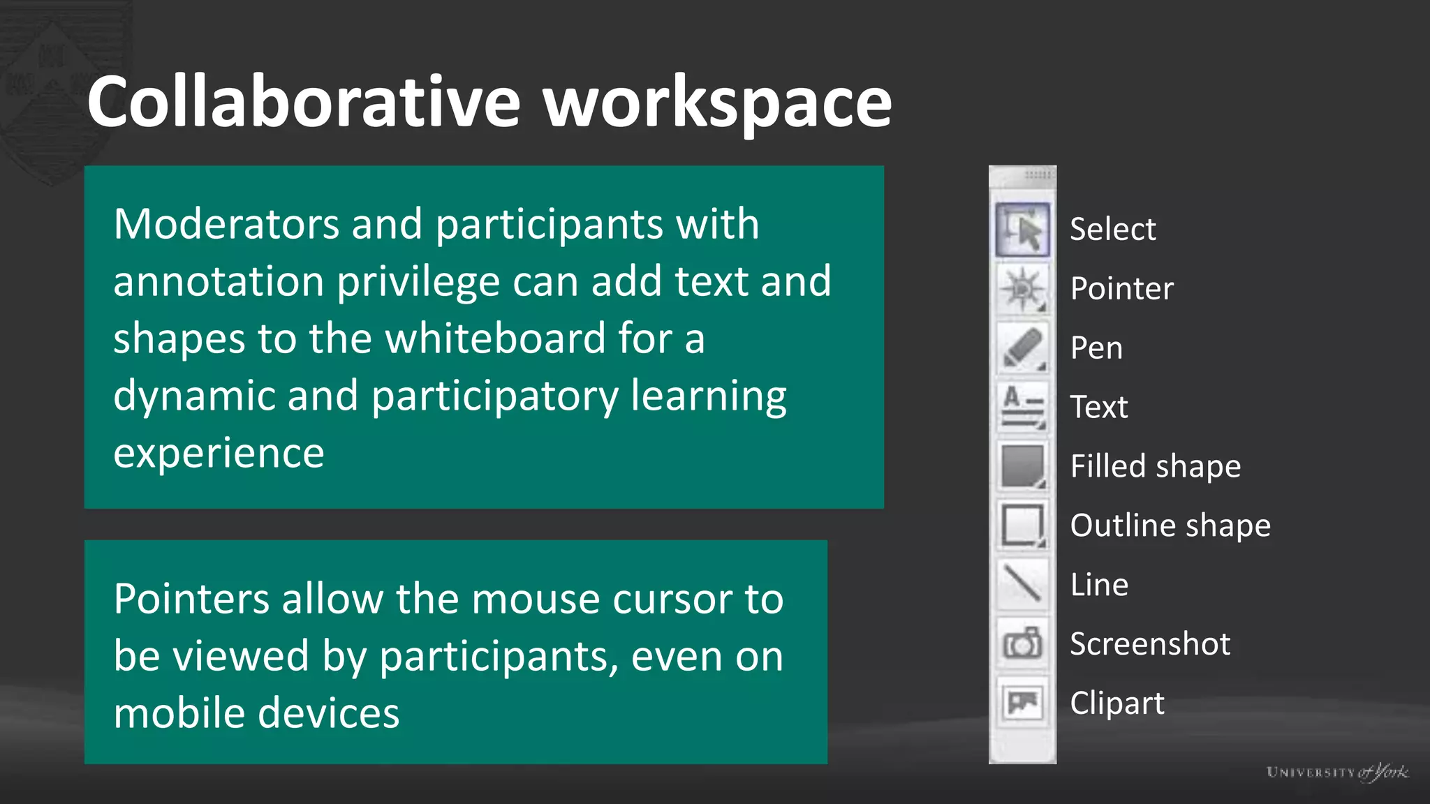 Collaborative workspace
Moderators and participants with
annotation privilege can add text and
shapes to the whiteboard for a
dynamic and participatory learning
experience
Pointers allow the mouse cursor to
be viewed by participants, even on
mobile devices
Select
Pointer
Pen
Text
Filled shape
Outline shape
Line
Screenshot
Clipart
 