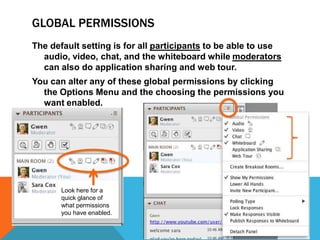 GLOBAL PERMISSIONS
The default setting is for all participants to be able to use
audio, video, chat, and the whiteboard while moderators
can also do application sharing and web tour.
You can alter any of these global permissions by clicking
the Options Menu and the choosing the permissions you
want enabled.

Look here for a
quick glance of
what permissions
you have enabled.

 
