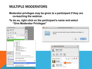 MULTIPLE MODERATORS
Moderator privileges may be given to a participant if they are
co-teaching the webinar.
To do so, right click on the participant’s name and select
“Give Moderator Privileges”

 