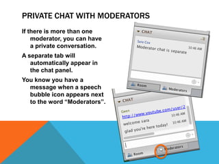 PRIVATE CHAT WITH MODERATORS
If there is more than one
moderator, you can have
a private conversation.
A separate tab will
automatically appear in
the chat panel.
You know you have a
message when a speech
bubble icon appears next
to the word “Moderators”.

 