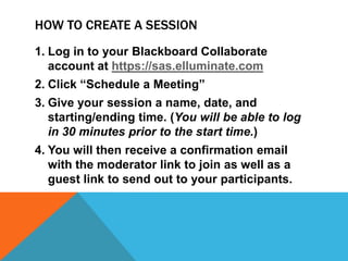HOW TO CREATE A SESSION
1. Log in to your Blackboard Collaborate
account at https://sas.elluminate.com
2. Click “Schedule a Meeting”
3. Give your session a name, date, and
starting/ending time. (You will be able to log
in 30 minutes prior to the start time.)

4. You will then receive a confirmation email
with the moderator link to join as well as a
guest link to send out to your participants.

 
