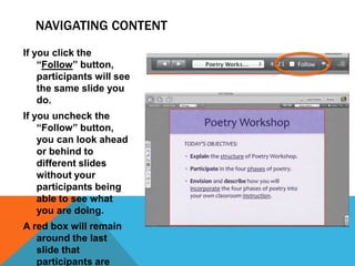 NAVIGATING CONTENT
If you click the
“Follow” button,
participants will see
the same slide you
do.
If you uncheck the
“Follow” button,
you can look ahead
or behind to
different slides
without your
participants being
able to see what
you are doing.
A red box will remain
around the last
slide that
participants are

 