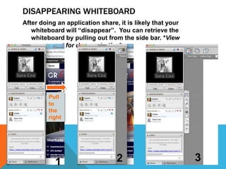 DISAPPEARING WHITEBOARD
After doing an application share, it is likely that your
whiteboard will “disappear”. You can retrieve the
whiteboard by pulling out from the side bar. *View
screencast for demonstration*

Pull
to
the
right

1

2

3

 