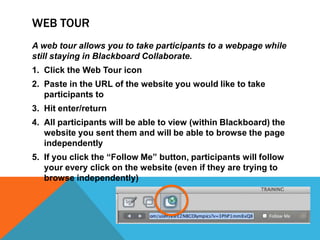 WEB TOUR
A web tour allows you to take participants to a webpage while
still staying in Blackboard Collaborate.
1. Click the Web Tour icon

2. Paste in the URL of the website you would like to take
participants to
3. Hit enter/return
4. All participants will be able to view (within Blackboard) the
website you sent them and will be able to browse the page
independently
5. If you click the “Follow Me” button, participants will follow
your every click on the website (even if they are trying to
browse independently)

 