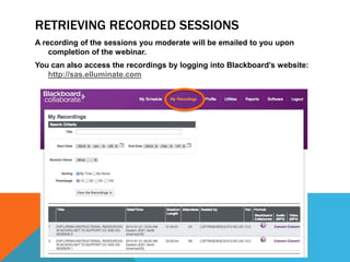 RETRIEVING RECORDED SESSIONS
A recording of the sessions you moderate will be emailed to you upon
completion of the webinar.
You can also access the recordings by logging into Blackboard’s website:
http://sas.elluminate.com

 
