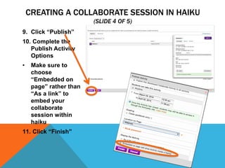 CREATING A COLLABORATE SESSION IN HAIKU
(SLIDE 4 OF 5)
9. Click “Publish”
10. Complete the
Publish Activity
Options
•

Make sure to
choose
“Embedded on
page” rather than
“As a link” to
embed your
collaborate
session within
haiku

11. Click “Finish”

 