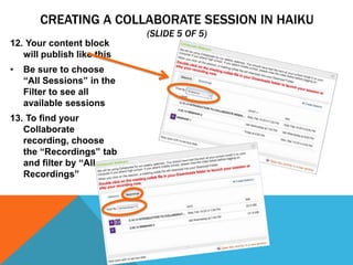 CREATING A COLLABORATE SESSION IN HAIKU
(SLIDE 5 OF 5)
12. Your content block
will publish like this
•

Be sure to choose
“All Sessions” in the
Filter to see all
available sessions

13. To find your
Collaborate
recording, choose
the “Recordings” tab
and filter by “All
Recordings”

 