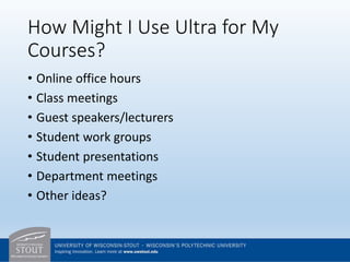 How Might I Use Ultra for My
Courses?
• Online office hours
• Class meetings
• Guest speakers/lecturers
• Student work groups
• Student presentations
• Department meetings
• Other ideas?
 