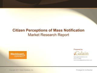Citizen Perceptions of Mass Notification
                  Market Research Report


                                            Prepared by:



                                            www.galainsolutions.com
                                            615.771.8000
                                            lorin.bristow@galainsolutions.com




1   Copyright 2011 Galain Solutions, Inc.       Privileged & Confidential
 