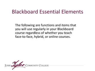 Blackboard Essential Elements
The following are functions and items that
you will use regularly in your Blackboard
course regardless of whether you teach
face-to-face, hybrid, or online courses.

 