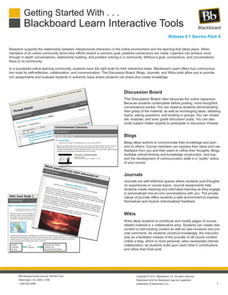 Getting Started With . . .
Blackboard Learn Interactive Tools
1
650 Massachusetts Avenue, NW 6th Floor
Washington, DC 20001-3796
1-800-424-9299
Copyright © 2012. Blackboard, Inc. All rights reserved.
Blackboard and the Blackboard logo are registered
trademarks of Blackboard, Inc.
Release 9.1 Service Pack 8
Research supports the relationship between interpersonal interaction in the online environment and the learning that takes place. When
members of an online community direct their efforts toward a common goal, powerful connections are made. Learners can achieve more
through in-depth conversations, relationship building, and problem solving in a community. Without a goal, connections, and conversations,
there is no community.
In a successful online learning community, students have the right tools for their interactive tasks. Blackboard Learn offers four communica-
tion tools for self-reflection, collaboration, and communication. The Discussion Board, Blogs, Journals, and Wikis tools allow you to provide
rich assignments and evaluate students in authentic ways where students can share and create knowledge.
The Discussion Board often becomes the online classroom.
Because students contemplate before posting, more thoughtful
conversations evolve. You can observe students demonstrating
their grasp of the material, as well as exchanging ideas, debating
topics, asking questions, and working in groups. You can moder-
ate, evaluate, and even grade discussion posts. You can also
invite subject matter experts to participate in discussion threads.
Journals are self-reflective spaces where students post thoughts
on experiences or course topics. Journal assignments help
students create meaning and internalize learning as they engage
in personalized one-on-one conversations with you. The private
nature of journals offers students a safe environment to express
themselves and receive individualized feedback.
Blogs allow authors to communicate their knowledge and opin-
ions to others. Course members can express their ideas and use
feedback from you and their peers to refine their thoughts. Blogs
facilitate critical thinking and knowledge construction, and sup-
port the development of communication skills in a “public” arena
of your course.
Wikis allow students to contribute and modify pages of course-
related material in a collaborative area. Students can create new
content or edit existing content as well as view revisions and pro-
vide comments. As students construct knowledge, the instructor
acts as a facilitator instead of the provider of all course content.
Unlike a blog, which is more personal, wikis necessitate intense
collaboration, as students build upon each other’s contributions
and refine their final work.
Discussion Board
Blogs
Journals
Wikis
 