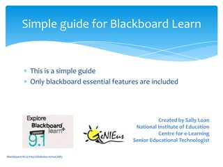 Simple guide for Blackboard Learn


                This is a simple guide
                Only blackboard essential features are included




                                                          Created by Sally Loan
                                                 National Institute of Education
                                                          Centre for e-Learning
                                                Senior Educational Technologist

Blackboard NG9 http://slidesha.re/vwGAB3
 