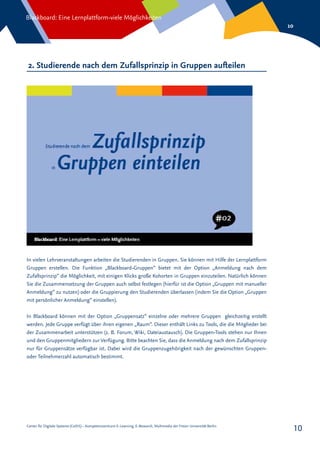 Center für Digitale Systeme (CeDiS) – Kompetenzzentrum E-Learning, E-Research, Multimedia der Freien Universität Berlin
Blackboard: Eine Lernplattform-viele Möglichkeiten
10
10
2. Studierende nach dem Zufallsprinzip in Gruppen aufteilen
In vielen Lehrveranstaltungen arbeiten die Studierenden in Gruppen. Sie können mit Hilfe der Lernplattform
Gruppen erstellen. Die Funktion „Blackboard-Gruppen“ bietet mit der Option „Anmeldung nach dem
Zufallsprinzip“ die Möglichkeit, mit einigen Klicks große Kohorten in Gruppen einzuteilen. Natürlich können
Sie die Zusammensetzung der Gruppen auch selbst festlegen (hierfür ist die Option „Gruppen mit manueller
Anmeldung“ zu nutzen) oder die Gruppierung den Studierenden überlassen (indem Sie die Option „Gruppen
mit persönlicher Anmeldung“ einstellen).
In Blackboard können mit der Option „Gruppensatz“ einzelne oder mehrere Gruppen gleichzeitig erstellt
werden. Jede Gruppe verfügt über ihren eigenen „Raum“. Dieser enthält Links zu Tools, die die Mitglieder bei
der Zusammenarbeit unterstützen (z. B. Forum, Wiki, Dateiaustausch). Die Gruppen-Tools stehen nur Ihnen
und den Gruppenmitgliedern zur Verfügung. Bitte beachten Sie, dass die Anmeldung nach dem Zufallsprinzip
nur für Gruppensätze verfügbar ist. Dabei wird die Gruppenzugehörigkeit nach der gewünschten Gruppen-
oder Teilnehmerzahl automatisch bestimmt.
 
