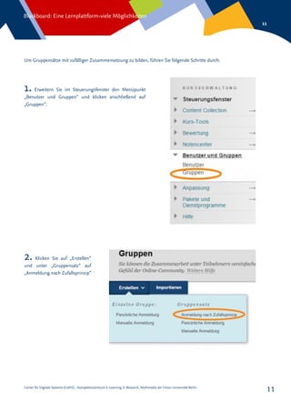 Center für Digitale Systeme (CeDiS) – Kompetenzzentrum E-Learning, E-Research, Multimedia der Freien Universität Berlin
Blackboard: Eine Lernplattform-viele Möglichkeiten
11
11
Um Gruppensätze mit zufälliger Zusammensetzung zu bilden, führen Sie folgende Schritte durch:
1. Erweitern Sie im Steuerungsfenster den Menüpunkt
„Benutzer und Gruppen“ und klicken anschließend auf
„Gruppen“.
2. Klicken Sie auf „Erstellen“
und unter „Gruppensatz“ auf
„Anmeldung nach Zufallsprinzip“
 
