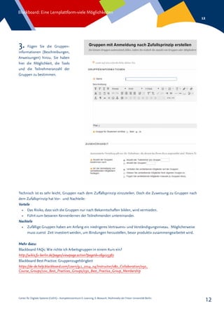 Center für Digitale Systeme (CeDiS) – Kompetenzzentrum E-Learning, E-Research, Multimedia der Freien Universität Berlin
Blackboard: Eine Lernplattform-viele Möglichkeiten
12
12
3. Fügen Sie die Gruppen-
informationen (Beschreibungen,
Anweisungen) hinzu. Sie haben
hier die Möglichkeit, die Tools
und die Teilnehmeranzahl der
Gruppen zu bestimmen.
Technisch ist es sehr leicht, Gruppen nach dem Zuffallsprinzip einzuteilen. Doch die Zuweisung zu Gruppen nach
dem Zufallsprinzip hat Vor- und Nachteile:
Vorteile
•	 Das Risiko, dass sich die Gruppen nur nach Bekanntschaften bilden, wird vermieden.
•	 Führt zum besseren Kennenlernen der Teilnehmenden untereinander.
Nachteile
•	 Zufällige Gruppen haben am Anfang ein niedrigeres Vertrauens- und Verständigungsniveau. Möglicherweise
muss zuerst Zeit investiert werden, um Bindungen herzustellen, bevor produktiv zusammengearbeitet wird.
Mehr dazu:
Blackboard FAQs: Wie richte ich Arbeitsgruppen in einem Kurs ein?
http://wikis.fu-berlin.de/pages/viewpage.action?pageId=269025367
Blackboard Best Practice: Gruppenzugehörigkeit
https://de-de.help.blackboard.com/Learn/9.1_2014_04/Instructor/080_Collaboration/050_
Course_Groups/100_Best_Practices_Groups/030_Best_Practice_Group_Membership
 