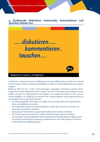Center für Digitale Systeme (CeDiS) – Kompetenzzentrum E-Learning, E-Research, Multimedia der Freien Universität Berlin
Blackboard: Eine Lernplattform-viele Möglichkeiten
13
13
3. Studierende diskutieren miteinander, kommentieren und
tauschen Dateien aus
Im Abschnitt 2. „Studierende nach dem Zufallsprinzip in Gruppen aufteilen“ (Seite 10) haben wir uns bereits
mit der Gruppen-Funktion von Blackboard beschäftigt. Hier wollen wir weitere Möglichkeiten der „Gruppen“
aufzeigen.
Blackboard bietet für die in vielen Lehrveranstaltungen notwendigen Teamarbeiten optimale Online-
Gruppenräume. Mit der Blackboard-Funktion „Gruppen“ können Sie solche gemeinsamen Arbeitsorte online
erstellen und diese mit unterschiedlichen Tools ausstatten. Die Gruppen-Tools stehen nur Ihnen und den
Gruppenmitgliedern zur Verfügung und erleichtern den Gruppenmitgliedern sowohl organisatorische als
auch inhaltliche Arbeit. Einige dieser Tools sind:
•	 Die Diskussionsplattform für Gruppen, um Fragen rund um die Organisation der Gruppenarbeit zu
klären und Inhaltliches zu diskutieren.
•	 Die Gruppen-Wikis: Gemeinsame Schreiboberfläche, um Ideen oder Ressourcen zu sammeln und
gemeinsam Textentwürfe zu bearbeiten.
•	 Dateiaustausch: Damit können Gruppenmitglieder Dokumente hochladen und löschen.
•	 Die E-Mail-Funktion: Das Senden von E-Mails innerhalb der Gruppe sorgt für eine effektive
Kommunikation. In der Empfängerliste werden automatisch die Gruppenmitglieder aufgelistet, damit
die Lehrenden schnell alle oder einige davon auswählen können. Die E-Mails werden an die externen
E-Mail-Adressen der Mitglieder gesendet.
 