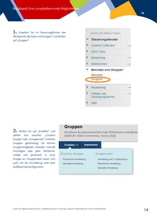 Center für Digitale Systeme (CeDiS) – Kompetenzzentrum E-Learning, E-Research, Multimedia der Freien Universität Berlin
Blackboard: Eine Lernplattform-viele Möglichkeiten
14
14
1. Erweitern Sie im Steuerungsfenster den
Menüpunkt „Benutzer und Gruppen“ und klicken
auf „Gruppen“
2. Klicken Sie auf „Erstellen“ und
wählen hier zwischen „Einzelne
Gruppe“ oder „Gruppensatz“ (mehrere
Gruppen gleichzeitig). Sie können
Gruppenmitglieder entweder manuell
hinzufügen oder jeder Teilnehmer
meldet sich persönlich in einer
Gruppe an. Gruppensätze lassen sich
auch mit der Anmeldung nach dem
Zufallsprinzip konfigurieren.
 