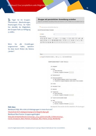 Center für Digitale Systeme (CeDiS) – Kompetenzzentrum E-Learning, E-Research, Multimedia der Freien Universität Berlin
Blackboard: Eine Lernplattform-viele Möglichkeiten
15
15
3. Fügen Sie die Gruppen-
informationen (Beschreibungen,
Anweisungen) hinzu. Sie haben
hier ebenfalls die Möglichkeit,
den Gruppen Tools zur Verfügung
zu stellen.
Wenn Sie alle Einstellungen
vorgenommen haben, speichern
Sie diese durch Klicken des Buttons
„Senden“.
Mehr dazu:
Blackboard FAQs: Wie richte ich Arbeitsgruppen in einem Kurs ein?
http://wikis.fu-berlin.de/pages/viewpage.action?pageId=269025367
Blackboard Best Practice: Gruppenzugehörigkeit
https://de-de.help.blackboard.com/Learn/9.1_2014_04/Instructor/080_Collaboration/050_
Course_Groups/100_Best_Practices_Groups/030_Best_Practice_Group_Membership
 