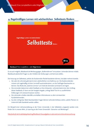 Center für Digitale Systeme (CeDiS) – Kompetenzzentrum E-Learning, E-Research, Multimedia der Freien Universität Berlin
Blackboard: Eine Lernplattform-viele Möglichkeiten
16
16
4. Regelmäßiges Lernen mit wöchenlichen Selbsttests fördern
Es ist auch möglich, Blackboard als Werkzeug gegen „Bullemielernen“ einzusetzen. Lehrenden können mittels
Blackboard wöchenlich Fragen zu den Inhalten der Vorlesungen und Seminare stellen.
Die Nutzung von Selbsttests, welche die Studierenden flexibel bearbeiten können, hat dabei mehrere Vorteile:
1.	 Der oder die Lehrende gibt damit einen wöchentlichen Lernrhythmus vor. Die Studierendenden
müssen sich regelmäßig mit dem Lernstoff auseinandersetzen, um die Testfragen beantworten zu
können. Das Risiko des „Bulimie-Lernens“ am Ende des Semesters wird damit verringert.
2.	 Die Lernenden bekommen sofort Feedback zu ihren Antworten. Lehrende bestimmen den Umfang
dieses Feedbacks: Er kann von der knappen Angabe „richtig/ falsch“ bis hin zu ausführlichen
Erklärungen mit Literaturhinweisen reichen.
3.	 Die Lehrenden erhalten ebenfalls unmittelbar Informationen zu dem Lernstand der
Kursteilnehmenden.
4.	 Aus den richtig bzw. falsch beantworteten Fragen können Lehrende Schlüsse ziehen, welche Themen im
Unterricht tiefer bearbeitet werden sollten.
Ein Beispiel einer Lehrveranstaltung an der Freien Universität, in der Selbsttests umgesetzt worden sind,
finden Sie in unseren Wiki: „E-Learning an der Freien Universität - Szenarien und Werkzeuge“:
http://wikis.fu-berlin.de/display/eteaching/Blackboard-Hausaufgaben+in+der+externen+Unternehmensrechnung
 